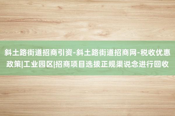 斜土路街道招商引资-斜土路街道招商网-税收优惠政策|工业园区|招商项目选拔正规渠说念进行回收